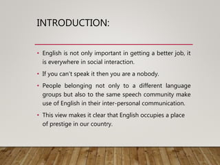 INTRODUCTION:
• English is not only important in getting a better job, it
is everywhere in social interaction.
• If you can’t speak it then you are a nobody.
• People belonging not only to a different language
groups but also to the same speech community make
use of English in their inter-personal communication.
• This view makes it clear that English occupies a place
of prestige in our country.
 