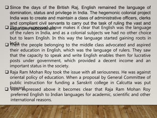  Since the days of the British Raj, English remained the language of
domination, status and privilege in India. The hegemonic colonial project
India was to create and maintain a class of administrative officers, clerks
and compliant civil servants to carry out the task of ruling the vast and
expansive subcontinent The view expressed above makes it clear that English was the language
of the rulers in India, and as a colonial subjects we had no other choice
but to learn English. In this way the language started gaining roots in
India. Then the people belonging to the middle class advocated and aspired
their education in English, which was the language of rulers. They saw
that the capacity to speak and write English enables them for lucrative
posts under government, which provided a decent income and an
important status in the society.
 Raja Ram Mohan Roy took the issue with all seriousness. He was against
oriental policy of education. When a proposal by General Committee of
public instruction for funding a Sanskrit college in Calcutta was put
forward. view expressed above it becomes clear that Raja Ram Mohan Roy
preferred English to Indian languages for academic, scientific and other
international reasons.
 