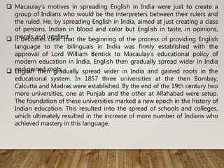  Macaulay’s motives in spreading English in India were just to create a
group of Indians who would be the interpreters between their rulers and
the ruled. He, by spreading English in India, aimed at just creating a class
of persons, Indian in blood and color but English in taste, in opinions,
morals and intellect. it becomes clear that the beginning of the process of providing English
language to the bilinguals in India was firmly established with the
approval of Lord William Bentick to Macaulay’s educational policy of
modern education in India. English then gradually spread wider in India
and gained roots English then gradually spread wider in India and gained roots in the
educational system. In 1857 three universities at the then Bombay,
Calcutta and Madras were established. By the end of the 19th century two
more universities, one at Punjab and the other at Allahabad were setup.
The foundation of these universities marked a new epoch in the history of
Indian education. This resulted into the spread of schools and colleges,
which ultimately resulted in the increase of more number of Indians who
achieved mastery in this language.
 