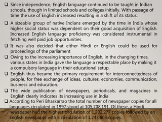  Since independence, English language continued to be taught in Indian
schools, though in limited schools and colleges initially. With passage of
time the use of English increased resulting in a shift of its status.
 A sizeable group of native Indians emerged by the time in India whose
higher social status was dependent on their good acquisition of English.
Increased English language proficiency was considered instrumental in
fetching well paid job opportunities.
 It was also decided that either Hindi or English could be used for
proceedings of the parliament
 Owing to the increasing importance of English, in the changing times,
various states in India gave the language a respectable place by making it
a compulsory language in their educational setup.
 English thus became the primary requirement for interconnectedness of
people, for free exchange of ideas, cultures, economies, communication,
business and education.
 The wide publication of newspapers, periodicals, and magazines in
English clearly indicates its increasing use in India
 According to Peri Bhaskarrao the total number of newspaper copies for all
languages circulated in 1997 stood at 105,708,191. Of these, a Hindi
newspaper had the highest circulation of 1,292,277 copies followed by an
English newspaper with a circulation of 1,243,603 copies.
 