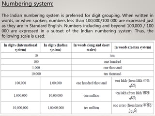Numbering system:
The Indian numbering system is preferred for digit grouping. When written in
words, or when spoken, numbers less than 100,000/100 000 are expressed just
as they are in Standard English. Numbers including and beyond 100,000 / 100
000 are expressed in a subset of the Indian numbering system. Thus, the
following scale is used:
 
