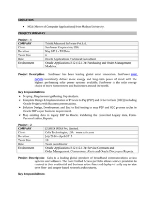EDUCATION
• MCA (Master of Computer Applications) from Madras University.
PROJECTS SUMMARY
Project – 1
COMPANY Triniti Advanced Software Pvt. Ltd.
Client SunPower Corporation, USA
Duration May 2015 – Till Date
Team Size 6
Role Oracle Applications Technical Consultant
Environment Oracle Applications R12 (12.1.3): Purchasing and Order-Management
Modules.
Project Description: SunPower has been leading global solar innovation. SunPower solar
panels consistently deliver more energy and long-term peace of mind with the
highest performing solar power systems available. SunPower is the solar energy
choice of more homeowners and businesses around the world.
Key Responsibilities:
 Scoping , Requirement gathering, Gap Analysis.
 Complete Design & Implementation of Procure to Pay (P2P) and Order to Cash (O2C)) including
Oracle-Projects with Business presentations.
 Solution Design, Development and End to End testing to map P2P and O2C process cycles in
Oracle ERP as per business requirement.
 Map existing data in legacy ERP to Oracle. Validating the converted Legacy data, Form-
Personalization, Reports.
Project – 2
COMPANY J2LOGIX INDIA Pvt, Limited.
Client Calix Technologies, USA www.calix.com
Duration July 2014 – April-2015
Team Size 10
Role Team coordinator
Environment Oracle Applications R12 (12.1.3): Service Contracts and
Order Management. Conversions, Alerts and Oracle Discoverer Reports.
Project Description: Calix is a leading global provider of broadband communications access
systems and software. The Calix Unified Access portfolio allows service providers to
connect to their residential and business subscribers and deploy virtually any service
over fiber- and copper-based network architectures.
Key Responsibilities:
 