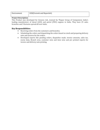 Environment D2K(Forms6i and Reports6i)
Project Description:
This Product was developed for Greaves Ltd., (owned by Thapar Group of Companies), India's
leading manufacturer of diesel (LEU) and petrol (PEU) engines in India. They have 25 sales
branches and 3 factories spread all over India.
Key Responsibilities:
• Receiving orders from the customers and branches.
• Scheduling the orders and dispatching the orders based on stock and preparing delivery
note and invoices for the orders.
• Developed reports like pending orders, dispatches made, invoice amounts, sales tax,
excise duty, Branch wise, customer wise and item wise and pre printed reports for
invoice and delivery note printing.
 