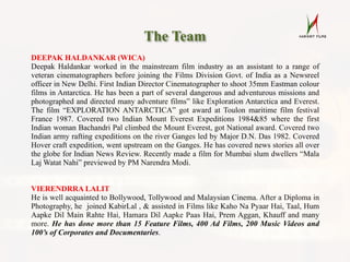 The Team
DEEPAK HALDANKAR (WICA)
Deepak Haldankar worked in the mainstream film industry as an assistant to a range of
veteran cinematographers before joining the Films Division Govt. of India as a Newsreel
officer in New Delhi. First Indian Director Cinematographer to shoot 35mm Eastman colour
films in Antarctica. He has been a part of several dangerous and adventurous missions and
photographed and directed many adventure films” like Exploration Antarctica and Everest.
The film “EXPLORATION ANTARCTICA” got award at Toulon maritime film festival
France 1987. Covered two Indian Mount Everest Expeditions 1984&85 where the first
Indian woman Bachandri Pal climbed the Mount Everest, got National award. Covered two
Indian army rafting expeditions on the river Ganges led by Major D.N. Das 1982. Covered
Hover craft expedition, went upstream on the Ganges. He has covered news stories all over
the globe for Indian News Review. Recently made a film for Mumbai slum dwellers “Mala
Laj Watat Nahi” previewed by PM Narendra Modi.
VIERENDRRA LALIT
He is well acquainted to Bollywood, Tollywood and Malaysian Cinema. After a Diploma in
Photography, he joined KabirLal , & assisted in Films like Kaho Na Pyaar Hai, Taal, Hum
Aapke Dil Main Rahte Hai, Hamara Dil Aapke Paas Hai, Prem Aggan, Khauff and many
more. He has done more than 15 Feature Films, 400 Ad Films, 200 Music Videos and
100’s of Corporates and Documentaries.
 