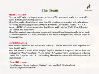 The Team
MEHUL M ATHA
Director and Producer with past work experience of 20+ years with production houses like
Equus & leading advertising agencies.
Mehul has produced and directed more than 600 television commercials and audio visuals
for leading advertising agencies like Ogilvy & Mather, Lowe Lintas, Mudra, JWT, R.K.
Swamy - BBDO, Contract Advertising, Rediffusion Y&R, McCan World Wide, Edelman,
Leo Burnett and many more.
Mehul has received recognition and won awards nationally and internationally for his work.
He has been featured at Cannes, promoted in The Archives magazine and has won laurels at
Promax & Clio.
SATISH SHARMA
M.D. General Medicine and now turned Producer, Director Actor with work experience of
more than 25 years.
Very well versed in Hindi, Urdu, Punjabi, English, Russian & Haryanavi. He has been Co-
Producer for “Aisa Yeh Jahaan” “Agent Vinod” & “Akaash Vani”, Line producer in Latvia,
“Netaji The Forgotten Hero” & “No Smoking. Has done more than 400 ad films (national &
international).
Panel Directors:
Dayal Nihlani | Simon Rudholm (Sweden) | Maynard Kark (South Africa)
Yves Bouzaglo (Switzerland)
 