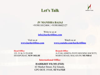 Let’s Talk
International Office
HARIKRIT FILMS (FIJI)
63 Market Street, Fiji Islands,
GPO BOX 19168, SUVA FIJI
Head Office
122, 2nd & 3rd FLOOR
SHAHPURJAT, NEW DELHI
Branch Office
A-2/144, ASMITA JYOTI HOUSING SOCIETY,
MARVE ROAD, MALAD (W) MUMBAI
JV MANISHA BAJAJ
+919811012404 | +919810602127
Visit us at
www.harikritfilms.com
Watch us at
www.youtube.com/harikritfilms
Write to us at
info@harikritfilms.com
 