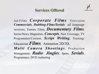 Services Offered
Ad-Films Corporate Films Television
Commercials, Dubbing-Films/Serials all language
versions, Feature Films, Documentary Films,
Series/News Magazines, Concepts, New Coverage, TV
Programmes/Content, Script Writing, Training/
Educational Films, Animation 2D/3D,
Multi Camera Shootings, Production
Management, Radio Jingles, Spots, Serials,
Programmes, DVD Authoring
 