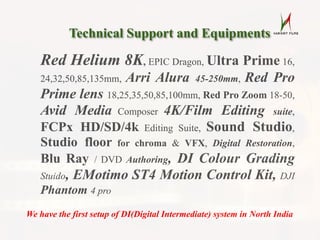 Red Helium 8K, EPIC Dragon, Ultra Prime 16,
24,32,50,85,135mm, Arri Alura 45-250mm, Red Pro
Prime lens 18,25,35,50,85,100mm, Red Pro Zoom 18-50,
Avid Media Composer 4K/Film Editing suite,
FCPx HD/SD/4k Editing Suite, Sound Studio,
Studio floor for chroma & VFX, Digital Restoration,
Blu Ray / DVD Authoring, DI Colour Grading
Stuido, EMotimo ST4 Motion Control Kit, DJI
Phantom 4 pro
Technical Support and Equipments
Red Helium 8K, EPIC Dragon, Ultra Prime 16,
24,32,50,85,135mm, Arri Alura 45-250mm, Red Pro
Prime lens 18,25,35,50,85,100mm, Red Pro Zoom 18-50,
Avid Media Composer 4K/Film Editing suite,
FCPx HD/SD/4k Editing Suite, Sound Studio,
Studio floor for chroma & VFX, Digital Restoration,
Blu Ray / DVD Authoring, DI Colour Grading
Stuido, EMotimo ST4 Motion Control Kit, DJI
Phantom 4 pro
We have the first setup of DI(Digital Intermediate) system in North India
 