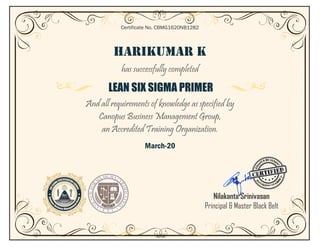 HARIKUMAR K
has successfully completed
LEAN SIX SIGMA PRIMER
And all requirements of knowledge as specified by
Canopus Business Management Group,
an Accredited Training Organization.
March-20
Certificate No. CBMG1620NB1282
Nilakanta Srinivasan
Principal & Master Black Belt
 