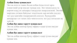Албан ёсны хувцаслалт
Энэ нь илтгэл тавих болон албан ёсны нээлт арга
хэмжээний үеэр өмсдөг хувцас юм. Энэ тохиолдолд та
өөртөө илүү их анхаарал хандуулах шаардлагатай. Энгийн
мөртлөө дэгжин байдлыг тодотгосон хар өнгийн хослол
энэ үед хамгийн тохиромжтой сонголт. Хүмүүсийн
анхаарлыг хэт татах гоёл чимэглэлээс энэ үед татгалзах нь
зүйтэй.
Албан бус ажил хэрэгч хувцаслалт
Энэ нь албан контор буюу оффист өдөр тутам өмсдөг
хувцас юм.
Албан бус ажил хэрэгч хувцаслалт
Энэ нь албан контор буюу оффист өдөр тутам өмсдөг
хувцас юм.
 