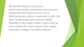 Бизнесийн байгууллагууд нь
ажилтнуудынхаа хувцаслалтын асуудлыг
маркетингийн бодлогын нэг хэсэг,
байгууллагын соёлыг илэрхийлэх зүйл гэж
маш өндөр шаардлага тавьдаг байна.
Өөрөөр хэлбэл ажил албан дээрээ байгаа
цагт хувцас бол хувь хүнийх биш харин
компани, салбар, хэлтсийнх байдаг.
 
