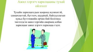 Ажил хэрэгч харилцааны тухай
ойлголт
Тухайн харилцагсдын хооронд идэвхитэй,
санаачлагтай, бүтээлч, шуурхай, байгууллагын
хувьд бүтээмжийн орчин бий болгоход
чиглэгдсэн ажил хэргийн өвөрмөц албан
харилцааг ажил хэрэгч харилцаа гэдэг.
 