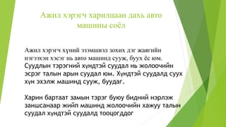 Ажил хэрэгч харилцаан дахь авто
машины соёл
Ажил хэрэгч хүний эзэмшвэл зохих дэг жаягийн
нэгээхэн хэсэг нь авто машинд сууж, буух ёс юм.
Суудлын тэрэгний хүндтэй суудал нь жолоочийн
эсрэг талын арын суудал юм. Хүндтэй суудалд суух
хүн эхэлж машинд сууж, буудаг.
Харин бартаат замын тэрэг буюу бидний нэрлэж
заншсанаар жийп машинд жолоочийн хажуу талын
суудал хүндтэй суудалд тооцогддог
 