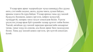 Утсаар ярих яриаг тодорхойлдог чухал шинжүүд бол дууны
өнгө, сэтгэлийн хөдлөл, аялга, дууны чанга, сулын байдал,
ярианы хэмнэл ба хурд байдаг. Утсаар ярихад таны дуу хоолой
бүдүүлэг, боловсон, цовоо сэргэлэн, хойрго залхуутай,
түгшүүртэй, хахирах эсвэл эелдэг сонсогдож болно. Үүнээс
үндэслэн утсаар ярьж буй түншийн талаар дүгнэлт хийж болно.
Таатай, аятайхан дуу хоолой харилцан ярилцагчийн анхаарлыг
татаж, таныг илүү их сонсож, аль болох яриаг бага тасалдуулах
болно. Таны дуу хоолой цовоо сэргэлэн, эрч хүчтэй сонсогдох
ёстой.
 