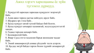 Ажил хэрэгч харилцааны ёс зүйн
түгээмэл дүрмүүд.
1. Хүмүүстэй харилцах харилцаа хүмүүнлэг энэрэнгүй
байх.
2. Алив ажил төрөлд цагтаа хийгддэг, ирдэг байх.
3. Шудрага эрх тэгш байх .
4. Бусад хүмүүст аятай тухтай байдал бий болгох.
5. Бусад хүмүүст анхаарал халамжтай, эелдэг,хүндэтгэлтэй
хандах.
6. Гадаад төрхдөө анхаарч байх.
7. Боловсролтой байх.
8. Ямар ч үед сэтгэл хөдлөлөө барьж жолоодож чаддаг
байх.
9. Эзний зөвшөөрөлгүй аливаа үйлдлийг эхлэх цээрлэх.
10. Бусдад эвгүй байдал гаргах болон түүнийг анзаарахгүй
байх.
 