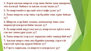 1. Хэрэв ажлын ширээн дээр чинь бичиг цаас овоорсон,
эмх цэгцгүй байвал та ажлаа эхэлж чадах уу?
2. Та ширээнийхээ ард цай эсвэл кофе уудаг уу?
3. Таны ширээн дээр чинь гэр бүлийн тань зураг байдаг
уу?
4. Ширээн дээр байх техник, компьютер чинь тоос
шороогүй цэвэрхэн байж чаддаг уу?
5. Та ширээний шүүгээнд юм уу ямар нэгэн зүйлээ олох
гэж цаг заваа үрж уддаг уу?
6. Таны ширээн дээр үзэг харандаа хийх тавиур бий юу?
7. Ажлын ширээ тань янз бүрийн сувенир, хэрэгтэй
хэрэггүй зүйлээр дүүрэн байдаг уу?
8. Гэртээ харихдаа, та ширээгээ цэвэрлэдэг үү?
 