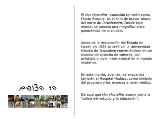 El  Har Hatzofim  –conocido también como Monte Scopus-   es el sitio de mayor altura del norte de  Ierushalaim.  Desde este monte, se aprecia una magnífica vista panorámica de la ciudad.   Antes de la declaración del Estado de Israel, en 1925 se creó allí la Universidad Hebrea de Jerusalem convirtiéndose en un espacio de cosecha de saberes, con prestigio a nivel internacional en el mundo moderno.  En este monte, además, se encuentra también el Hospital Hadasa, como símbolo del progreso y los avances a nivel médico.   De aquí que  Har Haztofim  asome como la “colina del estudio y la educación”.  