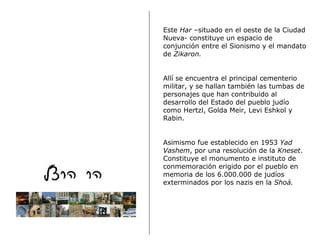 Este  Har  –situado en el oeste de la Ciudad Nueva- constituye un espacio de conjunción entre el Sionismo y el mandato de  Zikaron.  Allí se encuentra el principal cementerio militar, y se hallan también las tumbas de personajes que han contribuido al desarrollo del Estado del pueblo judío como Hertzl, Golda Meir, Levi Eshkol y Rabin.  Asimismo fue establecido en 1953  Yad Vashem , por una resolución de la  Kneset . Constituye el monumento e instituto de conmemoración  e r igido  por el  pueblo  en memoria de los 6.000.000 de judíos exterminados por los nazis en la  Sho á. 