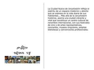 La Ciudad Nueva de  Ierushalaim  refleja el espíritu de un espacio moderno y abierto que se expresa en la vida diaria de sus habitantes... Más allá de la  Ierushalaim  histórica, asoma una ciudad vibrante y vital que constituye un centro cultural de renombre internacional, con sus festivales de cine y de artes representativas, conciertos, museos singulares, amplias bibliotecas y convenciones profesionales. 
