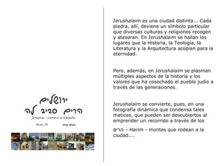 Ierushalaim  es una ciudad distinta... Cada piedra, allí, deviene un símbolo particular que diversas culturas y religiones recogen y atesoran. En  Ierushalaim  se hallan los lugares que la Historia, la Teología, la Literatura y la Arquitectura acopian para la eternidad.    Pero, además, en  Ierushalaim  se plasman múltiples aspectos de la historia y los valores que ha cosechado el pueblo judío a través de las generaciones.  Ierushalaim  se convierte, pues, en una fotografía dinámica que condensa tales matices, que pueden ser descubiertos al emprender un recorrido a través de los  הרים   -  Harim  - montes que rodean a la ciudad....  