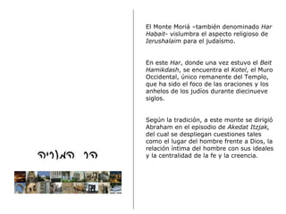 El Monte Moriá –también denominado  Har Habait - vislumbra el aspecto religioso de  Ierushalaim  para el judaísmo. En este  Har , donde una vez estuvo el  Beit Hamikdash , se encuentra el  Kotel , el Muro Occidental, único remanente del Templo, que ha sido el foco de las oraciones y los anhelos de los judíos durante diecinueve siglos. Según la tradición, a este monte se dirigió Abraham en el episodio de  Akedat Itzjak,  del cual se despliegan cuestiones tales como el lugar del hombre frente a Dios, la relación íntima del hombre con sus ideales y la centralidad de la fe y la creencia .   