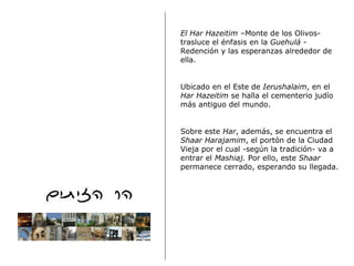 El Har Hazeitim  –Monte de los Olivos-trasluce el énfasis en la  Guehulá  - Redención y las esperanzas alrededor de ella. Ubicado en el Este de  Ierushalaim , en el  Har Hazeitim  se halla el cementerio judío más antiguo del mundo.  Sobre este  Har , además, se encuentra el  Shaar Harajamim , el portón de la Ciudad Vieja por el cual -según la tradición- va a entrar el  Mashiaj.  Por ello, este  Shaar  permanece cerrado, esperando su llegada. 