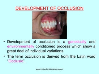 DEVELOPMENT OF OCCLUSION
• Development of occlusion is a genetically and
environmentally conditioned process which show a
great deal of individual variations.
• The term occlusion is derived from the Latin word
“Occlusio”.
www.indiandentalacademy.com
 