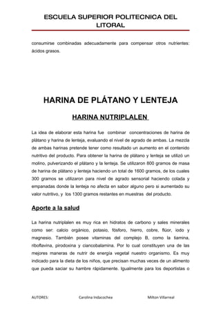 ESCUELA SUPERIOR POLITECNICA DEL
                  LITORAL

consumirse combinadas adecuadamente para compensar otros nutrientes:
ácidos grasos.




      HARINA DE PLÁTANO Y LENTEJA

                    HARINA NUTRIPLALEN

La idea de elaborar esta harina fue combinar concentraciones de harina de
plátano y harina de lenteja, evaluando el nivel de agrado de ambas. La mezcla
de ambas harinas pretende tener como resultado un aumento en el contenido
nutritivo del producto. Para obtener la harina de plátano y lenteja se utilizó un
molino, pulverizando el plátano y la lenteja. Se utilizaron 800 gramos de masa
de harina de plátano y lenteja haciendo un total de 1600 gramos, de los cuales
300 gramos se utilizaron para nivel de agrado sensorial haciendo colada y
empanadas donde la lenteja no afecta en sabor alguno pero si aumentado su
valor nutritivo, y los 1300 gramos restantes en muestras del producto.


Aporte a la salud

La harina nutriplalen es muy rica en hidratos de carbono y sales minerales
como ser: calcio orgánico, potasio, fósforo, hierro, cobre, flúor, iodo y
magnesio. También posee vitaminas del complejo B, como la tiamina,
riboflavina, pirodoxina y ciancobalamina. Por lo cual constituyen una de las
mejores maneras de nutrir de energía vegetal nuestro organismo. Es muy
indicado para la dieta de los niños, que precisan muchas veces de un alimento
que pueda saciar su hambre rápidamente. Igualmente para los deportistas o




AUTORES:                Carolina Indacochea                Milton Villarreal
 