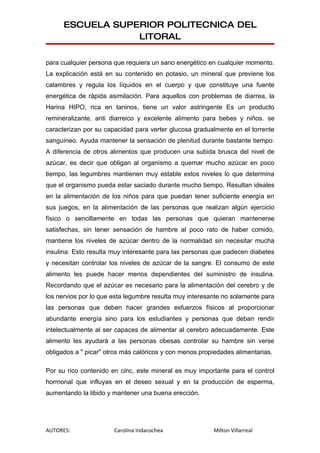 ESCUELA SUPERIOR POLITECNICA DEL
                  LITORAL

para cualquier persona que requiera un sano energético en cualquier momento.
La explicación está en su contenido en potasio, un mineral que previene los
calambres y regula los líquidos en el cuerpo y que constituye una fuente
energética de rápida asimilación. Para aquellos con problemas de diarrea, la
Harina HIPO, rica en taninos, tiene un valor astringente Es un producto
remineralizante, anti diarreico y excelente alimento para bebes y niños. se
caracterizan por su capacidad para verter glucosa gradualmente en el torrente
sanguíneo. Ayuda mantener la sensación de plenitud durante bastante tiempo:
A diferencia de otros alimentos que producen una subida brusca del nivel de
azúcar, es decir que obligan al organismo a quemar mucho azúcar en poco
tiempo, las legumbres mantienen muy estable estos niveles lo que determina
que el organismo pueda estar saciado durante mucho tiempo. Resultan ideales
en la alimentación de los niños para que puedan tener suficiente energía en
sus juegos, en la alimentación de las personas que realizan algún ejercicio
físico o sencillamente en todas las personas que quieran mantenerse
satisfechas, sin tener sensación de hambre al poco rato de haber comido,
mantiene los niveles de azúcar dentro de la normalidad sin necesitar mucha
insulina: Esto resulta muy interesante para las personas que padecen diabetes
y necesitan controlar los niveles de azúcar de la sangre. El consumo de este
alimento les puede hacer menos dependientes del suministro de insulina.
Recordando que el azúcar es necesario para la alimentación del cerebro y de
los nervios por lo que esta legumbre resulta muy interesante no solamente para
las personas que deben hacer grandes esfuerzos físicos al proporcionar
abundante energía sino para los estudiantes y personas que deban rendir
intelectualmente al ser capaces de alimentar al cerebro adecuadamente. Este
alimento les ayudará a las personas obesas controlar su hambre sin verse
obligados a " picar" otros más calóricos y con menos propiedades alimentarias.

Por su rico contenido en cinc, este mineral es muy importante para el control
hormonal que influyas en el deseo sexual y en la producción de esperma,
aumentando la libido y mantener una buena erección.




AUTORES:               Carolina Indacochea               Milton Villarreal
 