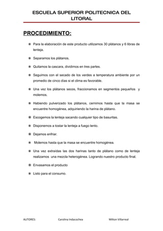 ESCUELA SUPERIOR POLITECNICA DEL
                   LITORAL


PROCEDIMIENTO:
    Para la elaboración de este producto utilizamos 30 plátanos y 6 libras de
       lenteja.

    Separamos los plátanos.

    Quitamos la cascara, dividimos en tres partes.

    Seguimos con el secado de los verdes a temperatura ambiente por un
       promedio de cinco días si el clima es favorable.

    Una vez los plátanos secos, fraccionamos en segmentos pequeños y
       molemos.

    Habiendo pulverizado los plátanos, cernimos hasta que la masa se
       encuentre homogénea, adquiriendo la harina de plátano.

    Escogemos la lenteja sacando cualquier tipo de basuritas.

    Disponemos a tostar la lenteja a fuego lento.

    Dejamos enfriar.

      Molemos hasta que la masa se encuentre homogénea.

    Una vez extraídas las dos harinas tanto de plátano como de lenteja
       realizamos una mezcla heterogénea. Logrando nuestro producto final.

    Envasamos el producto

    Listo para el consumo.




AUTORES:                Carolina Indacochea               Milton Villarreal
 