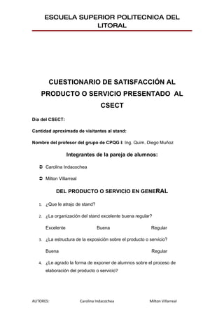 ESCUELA SUPERIOR POLITECNICA DEL
                 LITORAL




       CUESTIONARIO DE SATISFACCIÓN AL
    PRODUCTO O SERVICIO PRESENTADO AL
                                    CSECT
Día del CSECT:

Cantidad aproximada de visitantes al stand:

Nombre del profesor del grupo de CPQG I: Ing. Quim. Diego Muñoz

                  Integrantes de la pareja de alumnos:

    Carolina Indacochea

    Milton Villarreal

           DEL PRODUCTO O SERVICIO EN GENERAL

   1. ¿Que le atrajo de stand?

   2. ¿La organización del stand excelente buena regular?

      Excelente                   Buena                    Regular

   3. ¿La estructura de la exposición sobre el producto o servicio?

      Buena                                                Regular

   4. ¿Le agrado la forma de exponer de alumnos sobre el proceso de
      elaboración del producto o servicio?




AUTORES:                 Carolina Indacochea              Milton Villarreal
 