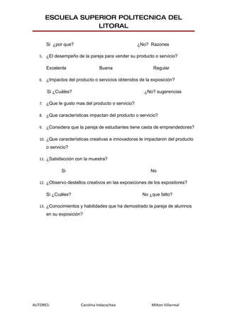 ESCUELA SUPERIOR POLITECNICA DEL
                 LITORAL

      Si ¿por que?                                 ¿No? Razones

   5. ¿El desempeño de la pareja para vender su producto o servicio?

      Excelente                  Buena                    Regular

   6. ¿Impactos del producto o servicios obtenidos de la exposición?

      Si ¿Cuáles?                                     ¿No? sugerencias

   7. ¿Que le gusto mas del producto o servicio?

   8. ¿Que características impactan del producto o servicio?

   9. ¿Considera que la pareja de estudiantes tiene casta de emprendedores?

   10. ¿Que características creativas e innovadoras le impactaron del producto
      o servicio?

   11. ¿Satisfacción con la muestra?

             Si                                          No

   12. ¿Observo destellos creativos en las exposiciones de los expositores?

      Si ¿Cuáles?                                    No ¿que falto?

   13. ¿Conocimientos y habilidades que ha demostrado la pareja de alumnos
      en su exposición?




AUTORES:               Carolina Indacochea               Milton Villarreal
 