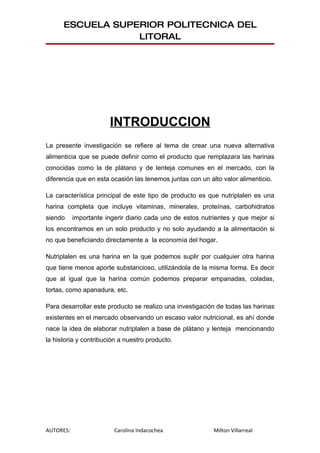 ESCUELA SUPERIOR POLITECNICA DEL
                  LITORAL




                       INTRODUCCION
La presente investigación se refiere al tema de crear una nueva alternativa
alimenticia que se puede definir como el producto que remplazara las harinas
conocidas como la de plátano y de lenteja comunes en el mercado, con la
diferencia que en esta ocasión las tenemos juntas con un alto valor alimenticio.

La característica principal de este tipo de producto es que nutriplalen es una
harina completa que incluye vitaminas, minerales, proteínas, carbohidratos
siendo     importante ingerir diario cada uno de estos nutrientes y que mejor si
los encontramos en un solo producto y no solo ayudando a la alimentación si
no que beneficiando directamente a la economía del hogar.

Nutriplalen es una harina en la que podemos suplir por cualquier otra harina
que tiene menos aporte substancioso, utilizándola de la misma forma. Es decir
que al igual que la harina común podemos preparar empanadas, coladas,
tortas, como apanadura, etc.

Para desarrollar este producto se realizo una investigación de todas las harinas
existentes en el mercado observando un escaso valor nutricional, es ahí donde
nace la idea de elaborar nutriplalen a base de plátano y lenteja mencionando
la historia y contribución a nuestro producto.




AUTORES:                 Carolina Indacochea               Milton Villarreal
 
