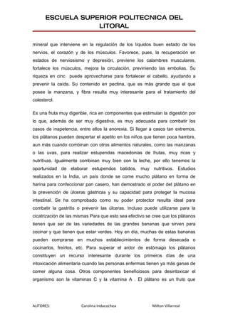 ESCUELA SUPERIOR POLITECNICA DEL
                  LITORAL

mineral que interviene en la regulación de los líquidos buen estado de los
nervios, el corazón y de los músculos. Favorece, pues, la recuperación en
estados de nerviosismo y depresión, previene los calambres musculares,
fortalece los músculos, mejora la circulación, previniendo las embolias. Su
riqueza en cinc puede aprovecharse para fortalecer el cabello, ayudando a
prevenir la caída. Su contenido en pectina, que es más grande que el que
posee la manzana, y fibra resulta muy interesante para el tratamiento del
colesterol.

Es una fruta muy digerible, rica en componentes que estimulan la digestión por
lo que, además de ser muy digestiva, es muy adecuada para combatir los
casos de inapetencia, entre ellos la anorexia. Si llegar a casos tan extremos,
los plátanos pueden despertar el apetito en los niños que tienen poca hambre,
aun más cuando combinan con otros alimentos naturales, como las manzanas
o las uvas, para realizar estupendas macedonias de frutas, muy ricas y
nutritivas. Igualmente combinan muy bien con la leche, por ello tenemos la
oportunidad de elaborar estupendos batidos, muy nutritivos. Estudios
realizados en la India, un país donde se come mucho plátano en forma de
harina para confeccionar pan casero, han demostrado el poder del plátano en
la prevención de úlceras gástricas y su capacidad para proteger la mucosa
intestinal. Se ha comprobado como su poder protector resulta ideal para
combatir la gastritis o prevenir las úlceras. Incluso puede utilizarse para la
cicatrización de las mismas Para que esto sea efectivo se cree que los plátanos
tienen que ser de las variedades de las grandes bananas que sirven para
cocinar y que tienen que estar verdes. Hoy en día, muchas de estas bananas
pueden comprarse en muchos establecimientos de forma desecada o
cocinarlos, freírlos, etc. Para superar el ardor de estómago los plátanos
constituyen un recurso interesante durante los primeros días de una
intoxicación alimentaria cuando las personas enfermas tienen ya más ganas de
comer alguna cosa. Otros componentes beneficiosos para desintoxicar el
organismo son la vitaminas C y la vitamina A . El plátano es un fruto que




AUTORES:               Carolina Indacochea                Milton Villarreal
 