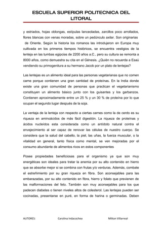 ESCUELA SUPERIOR POLITECNICA DEL
                  LITORAL

y estriados, hojas oblongas, estípulas lanceoladas, zarcillos poco arrollados,
flores blancas con venas moradas, sobre un pedúnculo axilar. Son originarias
 de Oriente. Según la historia los romanos las introdujeron en Europa muy
cultivada en los primeros tiempos históricos, se encuentra vestigios de la
lenteja en las tumbas egipcias de 2200 años a.C., pero su cultura se remonta a
8000 años, como demuestra su cita en el Génesis. ¿Quién no recuerda a Esaú
vendiendo su primogenitura a su hermano Jacob por un plato de lentejas?

Las lentejas es un alimento ideal para las personas vegetarianas que no comen
carne porque contienen una gran cantidad de proteínas. En la India donde
existe una gran comunidad de personas que practican el vegetarianismo
constituyen un alimento básico junto con los guisantes y los garbanzos.
Contienen aproximadamente entre un 25 % y un 30 % de proteína por lo que
ocupan el segundo lugar después de la soja.

La ventaja de la lenteja con respecto a ciertas carnes como la de cerdo es su
riqueza en aminoácidos de más fácil digestión. La riqueza de proteínas y
ácidos nucleídos esta considerada como un antídoto natural contra el
envejecimiento al ser capaz de renovar las células de nuestro cuerpo. Se
considera que la salud del cabello, la piel, las uñas, la fuerza muscular, o la
vitalidad en general, tanto física como mental, se ven mejoradas por el
consumo abundante de alimentos ricos en estos componentes

Posee propiedades beneficiosas para el organismo ya que son muy
energéticas son ideales para tratar la anemia por su alto contenido en hierro
que se absorbe mejor si se combina con frutas y/o verduras. Además, combate
el estreñimiento por su gran riqueza en fibra. Son aconsejables para las
embarazadas, por su alto contenido en fibra, hierro y folato que previenen de
las malformaciones del feto. También son muy aconsejables para los que
padecen diabetes o tienen niveles altos de colesterol. Las lentejas pueden ser
cocinadas, presentarse en puré, en forma de harina o germinadas. Deben




AUTORES:               Carolina Indacochea                Milton Villarreal
 