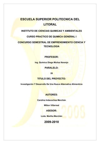ESCUELA SUPERIOR POLITECNICA DEL
                        LITORAL

  INSTITUTO DE CIENCIAS QUIMICAS Y AMBIENTALES

       CURSO PRACTICO DE QUIMICA GENERAL I

CONCURSO SEMESTRAL DE EMPRENDIMIENTO CIENCIA Y
                        TECNOLOGIA



                         PROFESOR:

               Ing. Químico Diego Muñoz Naranjo

                         PARALELO:

                               39

                 TITULO DEL PROYECTO:

 Investigación Y Desarrollo De Una Nueva Alternativa Alimenticia




                          AUTORES:

                 Carolina Indacochea Merchán

                        Milton Villarreal

                           ASESOR:

                     Lcda. Martha Merchán


                         2009-2010
 