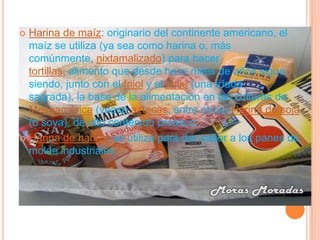  Harina de maíz: originario del continente americano, el
  maíz se utiliza (ya sea como harina o, más
  comúnmente, nixtamalizado) para hacer
  tortillas, alimento que desde hace miles de años sigue
  siendo, junto con el frijol y el chile (una tríada
  sagrada), la base de la alimentación en las culturas de
  Mesoamérica (véase aztecas, entre otros) Harina de soja
  (o soya), de alto contenido proteico.
 Harina de habas: se utiliza para dar sabor a los panes de
  molde industriales.
 