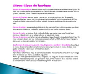 Otros tipos de harinas
Harina de trigo integral: es una harina oscura que se obtiene de la molienda del grano de
trigo con todas sus envolturas celulósicas. Según el grado de molienda se admiten 3 tipos:
grueso, mediano y fino. Esta harina puede utilizarse sola.

Harina de Graham: es una harina integral con un porcentaje más alto de salvado.
Sylvester Graham fue un nutricionista americano que luchó a principios del siglo XIX por
una alimentación más natural donde el salvado debía ser incluido en los amasados de
pan.

Harina de gluten: se extrae industrialmente del grano de trigo, está compuesta por gluten
seco y se emplea como mejorador para enriquecer una harina pobre en gluten.

Harina de maíz: se obtiene de la molienda de los granos de maíz, es el cereal que
contiene más almidón, si se utiliza sola, no se aglutina la masa.
Harina de centeno: es la harina más utilizada en la panificación después de la de trigo. Es
muy pobre en gluten, por ese motivo es necesario añadir un 50% de harina de trigo para
conseguir un buen proceso de fermentación.

Las harinas de soja, arroz, avena, mijo, trigo duro o candeal y de cebada al igual que
la harina de centeno deben complementarse con un porcentual de harina de trigo para
poder amasarlas y conseguir formación de gluten.
Harina de maíz
Para hacer la harina de maíz de las famosas tortillas mexicanas he consultado a un amigo
chef de México que me ha contado lo siguiente:
Antes que nada permíteme saludarte y respecto a tu pregunta la respuesta de esa harina
se llama masa es compuesta con granos de elote, en las regiones de la provincia este es
el procedimiento ante que nada necesitamos granos de elote seco
 
