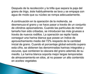 Después de la recolección y la trilla que separa la paja del
grano de trigo, éste habitualmente se lava y se empapa con
agua de modo que su núcleo se rompa adecuadamente.

A continuación en la operación de la molienda, se
desmenuza el grano y se hace pasar a través de un conjunto
de cilindros apisonadores. Cuando las partículas de menor
tamaño han sido cribadas, se introducen las más gruesas a
través de nuevos rodillos. La operación se repite hasta
conseguir una harina blanca que posee un índice de
aprovechamiento medio del 72% respecto de la cantidad
inicial de grano. Cuando el porcentaje global extraído supera
esta cifra, se obtienen las denominadas harinas integrales y
oscuras, que contienen la cáscara del grano además de su
meollo. La harina blanca soporta mejor largas temporadas
de almacenamiento en silos, al no poseer un alto contenido
en aceites vegetales.
 