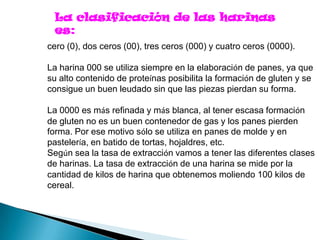 La clasificación de las harinas
 es:
cero (0), dos ceros (00), tres ceros (000) y cuatro ceros (0000).

La harina 000 se utiliza siempre en la elaboración de panes, ya que
su alto contenido de proteínas posibilita la formación de gluten y se
consigue un buen leudado sin que las piezas pierdan su forma.

La 0000 es más refinada y más blanca, al tener escasa formación
de gluten no es un buen contenedor de gas y los panes pierden
forma. Por ese motivo sólo se utiliza en panes de molde y en
pastelería, en batido de tortas, hojaldres, etc.
Según sea la tasa de extracción vamos a tener las diferentes clases
de harinas. La tasa de extracción de una harina se mide por la
cantidad de kilos de harina que obtenemos moliendo 100 kilos de
cereal.
 