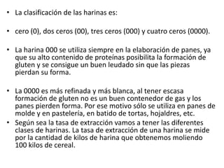 • La clasificación de las harinas es:

• cero (0), dos ceros (00), tres ceros (000) y cuatro ceros (0000).

• La harina 000 se utiliza siempre en la elaboración de panes, ya
  que su alto contenido de proteínas posibilita la formación de
  gluten y se consigue un buen leudado sin que las piezas
  pierdan su forma.

• La 0000 es más refinada y más blanca, al tener escasa
  formación de gluten no es un buen contenedor de gas y los
  panes pierden forma. Por ese motivo sólo se utiliza en panes de
  molde y en pastelería, en batido de tortas, hojaldres, etc.
• Según sea la tasa de extracción vamos a tener las diferentes
  clases de harinas. La tasa de extracción de una harina se mide
  por la cantidad de kilos de harina que obtenemos moliendo
  100 kilos de cereal.
 