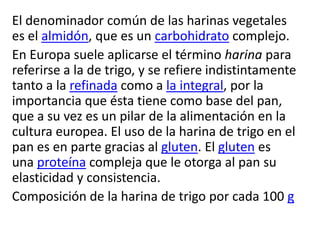 El denominador común de las harinas vegetales
es el almidón, que es un carbohidrato complejo.
En Europa suele aplicarse el término harina para
referirse a la de trigo, y se refiere indistintamente
tanto a la refinada como a la integral, por la
importancia que ésta tiene como base del pan,
que a su vez es un pilar de la alimentación en la
cultura europea. El uso de la harina de trigo en el
pan es en parte gracias al gluten. El gluten es
una proteína compleja que le otorga al pan su
elasticidad y consistencia.
Composición de la harina de trigo por cada 100 g
 