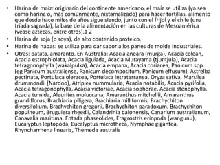 • Harina de maíz: originario del continente americano, el maíz se utiliza (ya sea
  como harina o, más comúnmente, nixtamalizado) para hacer tortillas, alimento
  que desde hace miles de años sigue siendo, junto con el frijol y el chile (una
  tríada sagrada), la base de la alimentación en las culturas de Mesoamérica
  (véase aztecas, entre otros).1 2
• Harina de soja (o soya), de alto contenido proteico.
• Harina de habas: se utiliza para dar sabor a los panes de molde industriales.
• Otras: patata, amaranto. En Australia: Acacia aneara (murga), Acacia colean,
  Acacia estrophiolata, Acacia ligulada, Acacia Murayama (tjuntjula), Acacia
  tetragonophylla (wakalpulka), Acacia empana, Acacia coriacea, Panicum spp.
  (eg Panicum australiense, Panicum decompositum, Panicum effusum), Astrelba
  pectinata, Portulaca oleracea, Portulaca intraterranea, Oryza sativa, Marsilea
  drummondii (Nardoo), Atriplex nummularia, Acacia notabilis, Acacia pyrifolia,
  Acacia tetragonophylla, Acacia victoriae, Acacia sophorae, Acacia stenophylla,
  Acacia tumida, Aleurites moluccana, Amaranthus mitchellii, Amaranthus
  grandiflorus, Brachiaria piligera, Brachiaria milliformis, Brachychiton
  diversifolium, Brachychiton gregorii, Brachychiton paradoxum, Brachychiton
  populneum, Bruguiera rheedii, Calandrinia balonensis, Canarium australianum,
  Canavalia maritima, Entada phaseolides, Eragrostris eriopoda (wangunu),
  Eucalyptus leptopoda, Eucalyptus microtheca, Nymphae gigantea,
  Rhyncharrhena linearis, Themeda australis
 