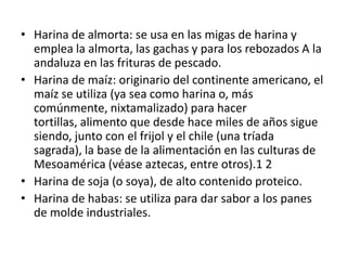 • Harina de almorta: se usa en las migas de harina y
  emplea la almorta, las gachas y para los rebozados A la
  andaluza en las frituras de pescado.
• Harina de maíz: originario del continente americano, el
  maíz se utiliza (ya sea como harina o, más
  comúnmente, nixtamalizado) para hacer
  tortillas, alimento que desde hace miles de años sigue
  siendo, junto con el frijol y el chile (una tríada
  sagrada), la base de la alimentación en las culturas de
  Mesoamérica (véase aztecas, entre otros).1 2
• Harina de soja (o soya), de alto contenido proteico.
• Harina de habas: se utiliza para dar sabor a los panes
  de molde industriales.
 