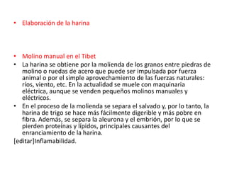 • Elaboración de la harina



• Molino manual en el Tibet
• La harina se obtiene por la molienda de los granos entre piedras de
   molino o ruedas de acero que puede ser impulsada por fuerza
   animal o por el simple aprovechamiento de las fuerzas naturales:
   ríos, viento, etc. En la actualidad se muele con maquinaria
   eléctrica, aunque se venden pequeños molinos manuales y
   eléctricos.
• En el proceso de la molienda se separa el salvado y, por lo tanto, la
   harina de trigo se hace más fácilmente digerible y más pobre en
   fibra. Además, se separa la aleurona y el embrión, por lo que se
   pierden proteínas y lípidos, principales causantes del
   enranciamiento de la harina.
[editar]Inflamabilidad.
 