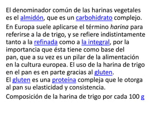 El denominador común de las harinas vegetales
es el almidón, que es un carbohidrato complejo.
En Europa suele aplicarse el término harina para
referirse a la de trigo, y se refiere indistintamente
tanto a la refinada como a la integral, por la
importancia que ésta tiene como base del
pan, que a su vez es un pilar de la alimentación
en la cultura europea. El uso de la harina de trigo
en el pan es en parte gracias al gluten.
El gluten es una proteína compleja que le otorga
al pan su elasticidad y consistencia.
Composición de la harina de trigo por cada 100 g
 