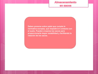 Deben ponerse sobre palet que cumpla la
normativa europea, que impedirá el contacto con
el suelo. Pueden cruzarse los sacos para
proporcionarle mayor estabilidad y facilitando la
rotación de los sacos.
 
