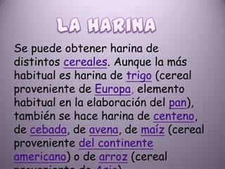Se puede obtener harina de
distintos cereales. Aunque la más
habitual es harina de trigo (cereal
proveniente de Europa, elemento
habitual en la elaboración del pan),
también se hace harina de centeno,
de cebada, de avena, de maíz (cereal
proveniente del continente
americano) o de arroz (cereal
 