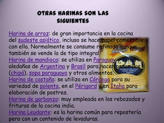 Otras harinas son las
                siguientes
Harina de arroz: de gran importancia en la cocina
del sudeste asiático, incluso se hace papel comestible
con ella. Normalmente se consume refinada aunque
también se vende la de tipo integral.
Harina de mandioca: se utiliza en Paraguay y zonas
aledañas de Argentina y Brasil para hacer panecillos
(chipá), sopa paraguaya y otros alimentos.
Harina de castaña: se utiliza en Córcega para su
variedad de polenta, en el Périgord y en Italia para
elaboración de postres.
Harina de garbanzo: muy empleada en los rebozados y
frituras de la cocina india.
Harina Leudante: es la harina común para repostería
pero con un contenido de levaduras.
 
