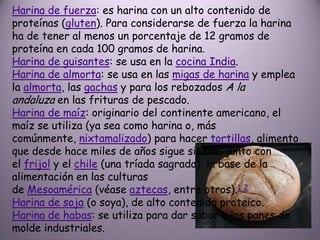 Harina de fuerza: es harina con un alto contenido de
proteínas (gluten). Para considerarse de fuerza la harina
ha de tener al menos un porcentaje de 12 gramos de
proteína en cada 100 gramos de harina.
Harina de guisantes: se usa en la cocina India.
Harina de almorta: se usa en las migas de harina y emplea
la almorta, las gachas y para los rebozados A la
andaluza en las frituras de pescado.
Harina de maíz: originario del continente americano, el
maíz se utiliza (ya sea como harina o, más
comúnmente, nixtamalizado) para hacer tortillas, alimento
que desde hace miles de años sigue siendo, junto con
el frijol y el chile (una tríada sagrada), la base de la
alimentación en las culturas
de Mesoamérica (véase aztecas, entre otros).1 2
Harina de soja (o soya), de alto contenido proteico.
Harina de habas: se utiliza para dar sabor a los panes de
molde industriales.
 